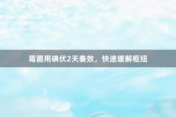 霉菌用碘伏2天奏效，快速缓解枢纽