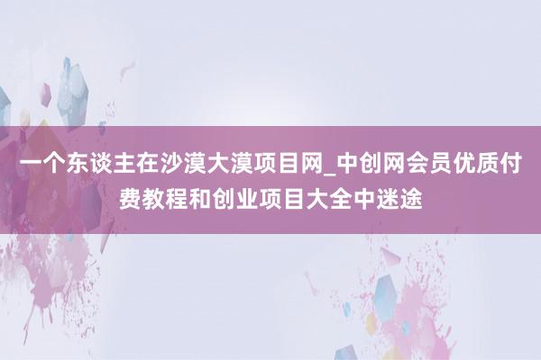 一个东谈主在沙漠大漠项目网_中创网会员优质付费教程和创业项目大全中迷途