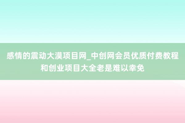 感情的震动大漠项目网_中创网会员优质付费教程和创业项目大全老是难以幸免