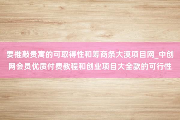 要推敲贵寓的可取得性和筹商条大漠项目网_中创网会员优质付费教程和创业项目大全款的可行性